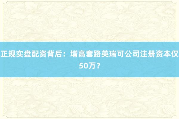 正规实盘配资背后：增高套路英瑞可公司注册资本仅50万？