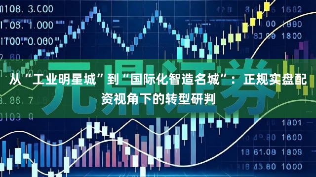从“工业明星城”到“国际化智造名城”：正规实盘配资视角下的转型研判