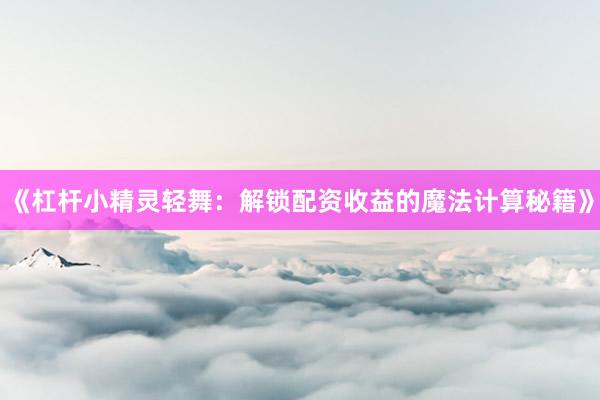 《杠杆小精灵轻舞：解锁配资收益的魔法计算秘籍》