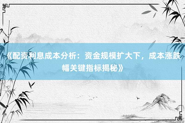 《配资利息成本分析：资金规模扩大下，成本涨跌幅关键指标揭秘》