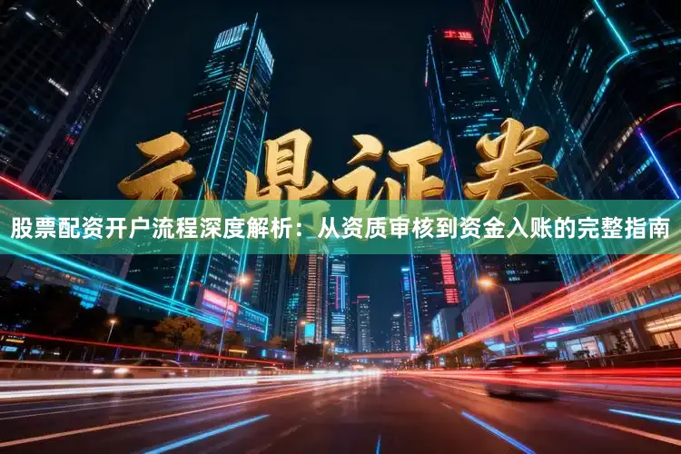 股票配资开户流程深度解析：从资质审核到资金入账的完整指南