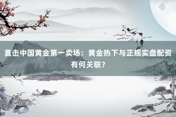 直击中国黄金第一卖场：黄金热下与正规实盘配资有何关联？