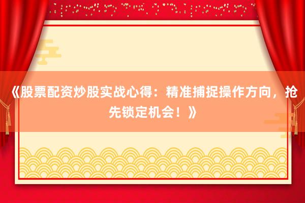 《股票配资炒股实战心得：精准捕捉操作方向，抢先锁定机会！》