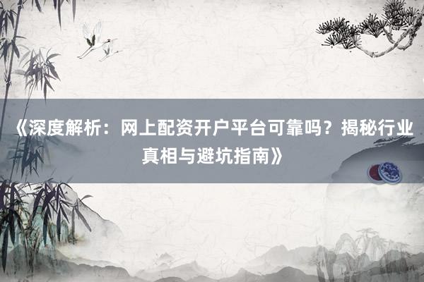 《深度解析：网上配资开户平台可靠吗？揭秘行业真相与避坑指南》