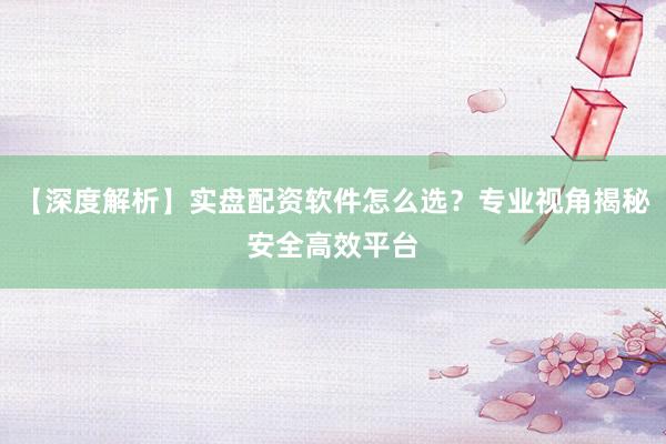 【深度解析】实盘配资软件怎么选？专业视角揭秘安全高效平台
