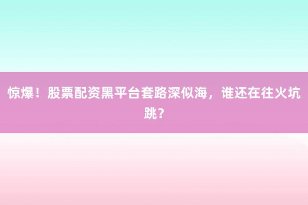 惊爆！股票配资黑平台套路深似海，谁还在往火坑跳？