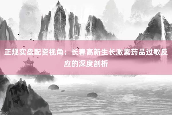 正规实盘配资视角：长春高新生长激素药品过敏反应的深度剖析
