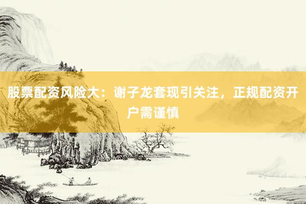 股票配资风险大：谢子龙套现引关注，正规配资开户需谨慎