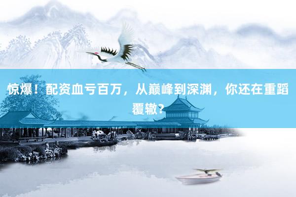 惊爆！配资血亏百万，从巅峰到深渊，你还在重蹈覆辙？