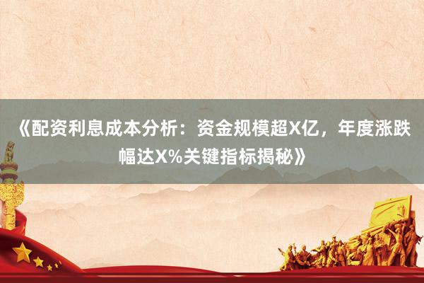 《配资利息成本分析：资金规模超X亿，年度涨跌幅达X%关键指标揭秘》