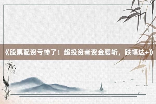 《股票配资亏惨了！超投资者资金腰斩，跌幅达+》