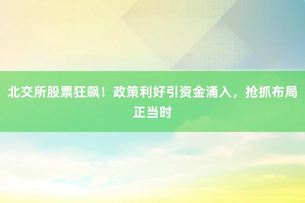 北交所股票狂飙！政策利好引资金涌入，抢抓布局正当时