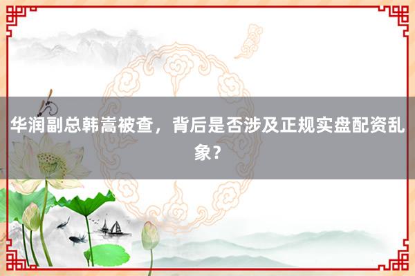 华润副总韩嵩被查，背后是否涉及正规实盘配资乱象？