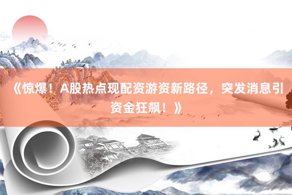 《惊爆！A股热点现配资游资新路径，突发消息引资金狂飙！》