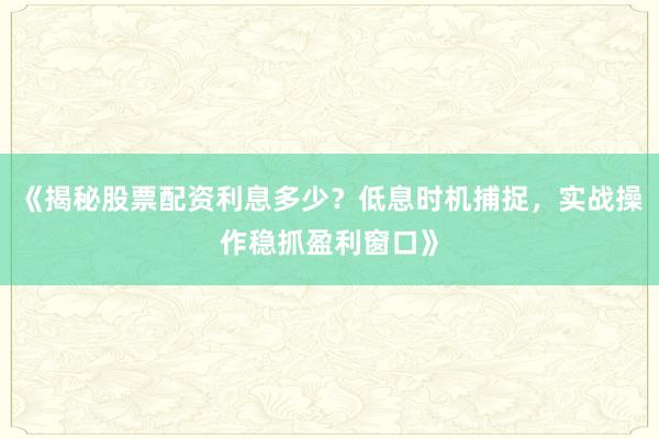 《揭秘股票配资利息多少？低息时机捕捉，实战操作稳抓盈利窗口》