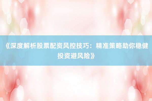 《深度解析股票配资风控技巧：精准策略助你稳健投资避风险》