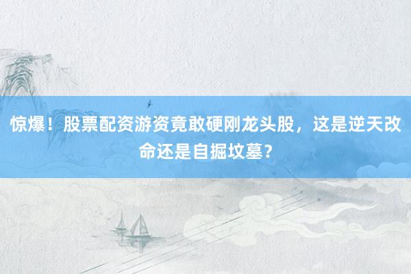 惊爆！股票配资游资竟敢硬刚龙头股，这是逆天改命还是自掘坟墓？