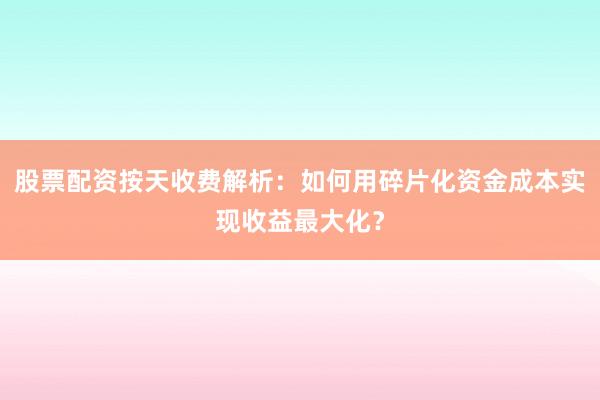 股票配资按天收费解析：如何用碎片化资金成本实现收益最大化？