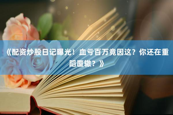 《配资炒股日记曝光！血亏百万竟因这？你还在重蹈覆辙？》
