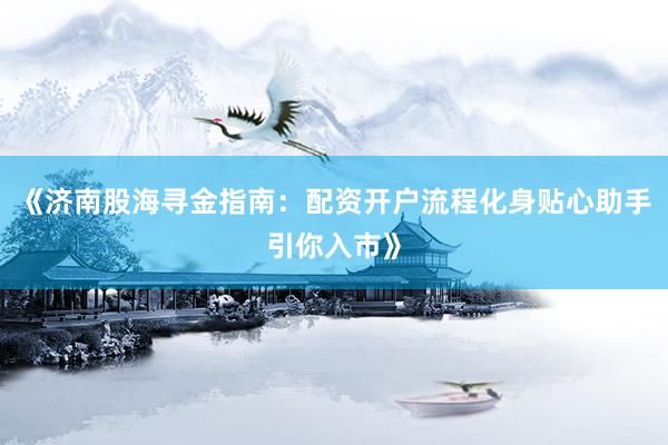 《济南股海寻金指南：配资开户流程化身贴心助手引你入市》