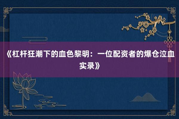 《杠杆狂潮下的血色黎明：一位配资者的爆仓泣血实录》