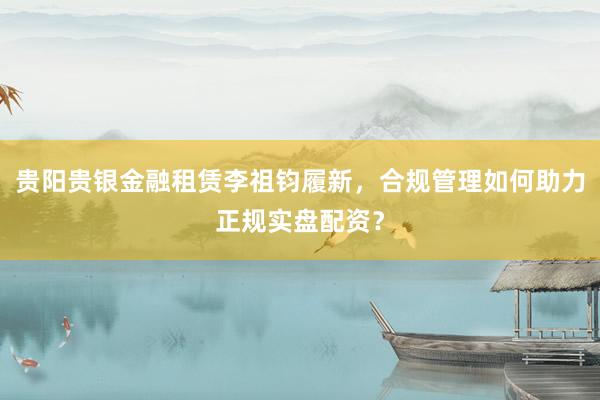 贵阳贵银金融租赁李祖钧履新，合规管理如何助力正规实盘配资？