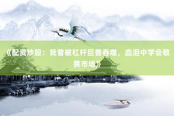 《配资炒股：我曾被杠杆巨兽吞噬，血泪中学会敬畏市场》