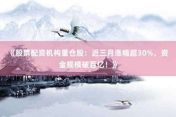 《股票配资机构重仓股：近三月涨幅超30%，资金规模破百亿！》