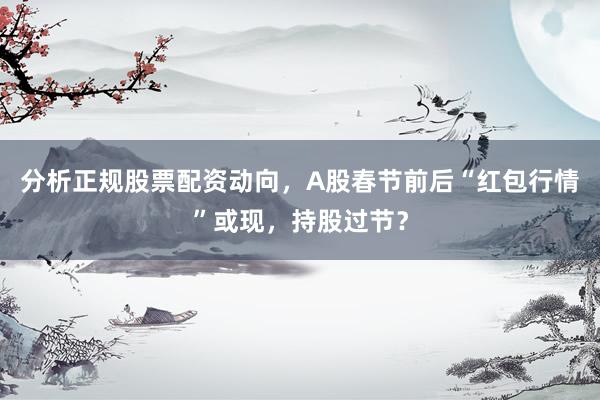 分析正规股票配资动向，A股春节前后“红包行情”或现，持股过节？