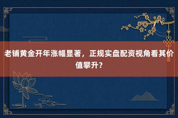 老铺黄金开年涨幅显著，正规实盘配资视角看其价值攀升？