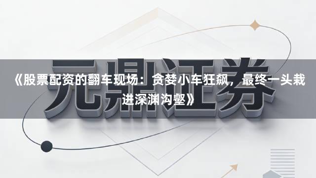 《股票配资的翻车现场：贪婪小车狂飙，最终一头栽进深渊沟壑》