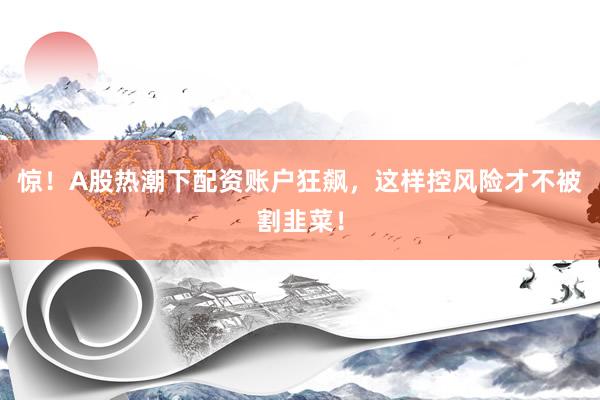 惊！A股热潮下配资账户狂飙，这样控风险才不被割韭菜！