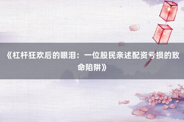 《杠杆狂欢后的眼泪：一位股民亲述配资亏损的致命陷阱》