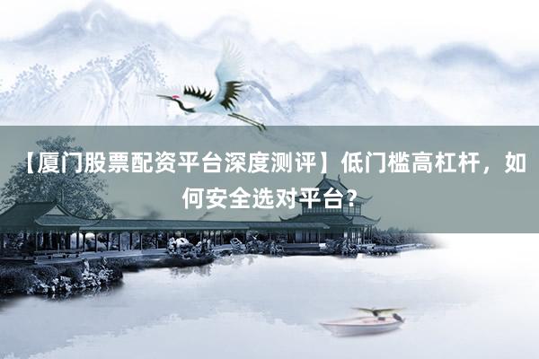 【厦门股票配资平台深度测评】低门槛高杠杆，如何安全选对平台？