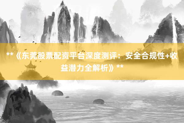 **《东莞股票配资平台深度测评：安全合规性+收益潜力全解析》**