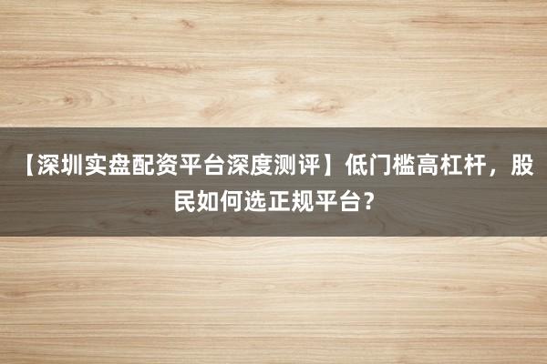 【深圳实盘配资平台深度测评】低门槛高杠杆，股民如何选正规平台？