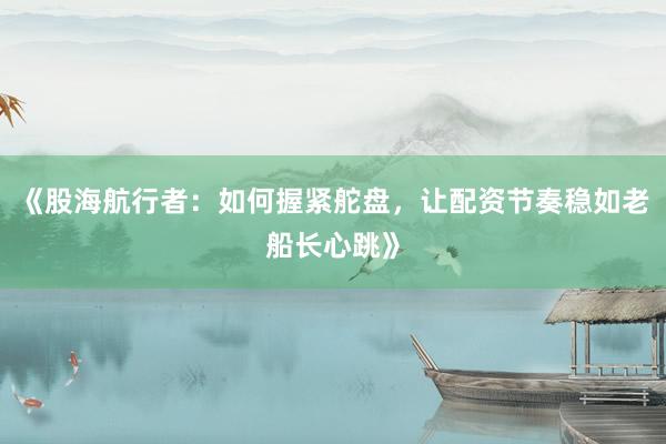 《股海航行者：如何握紧舵盘，让配资节奏稳如老船长心跳》