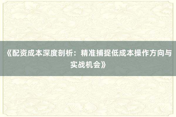 《配资成本深度剖析：精准捕捉低成本操作方向与实战机会》