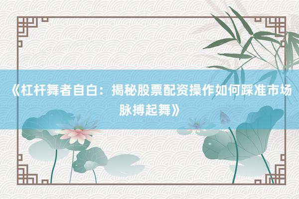 《杠杆舞者自白：揭秘股票配资操作如何踩准市场脉搏起舞》
