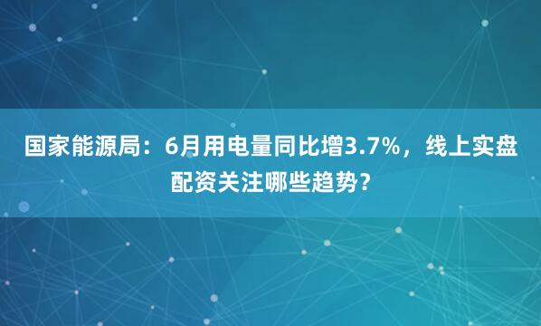 国家能源局：6月用电量同比增3.7%，线上实盘配资关注哪些趋势？