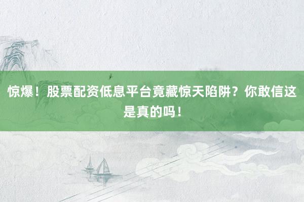 惊爆！股票配资低息平台竟藏惊天陷阱？你敢信这是真的吗！
