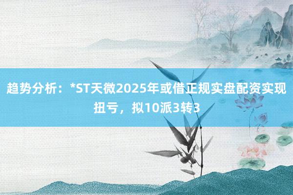 趋势分析：*ST天微2025年或借正规实盘配资实现扭亏，拟10派3转3