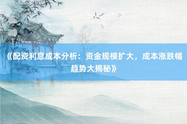 《配资利息成本分析：资金规模扩大，成本涨跌幅趋势大揭秘》