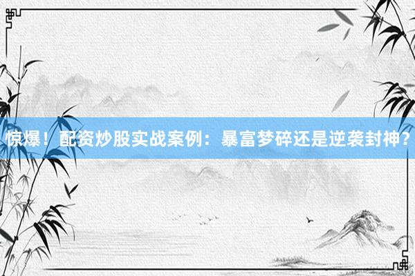 惊爆！配资炒股实战案例：暴富梦碎还是逆袭封神？