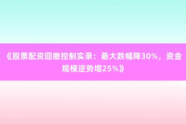 《股票配资回撤控制实录：最大跌幅降30%，资金规模逆势增25%》