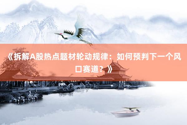 《拆解A股热点题材轮动规律：如何预判下一个风口赛道？》