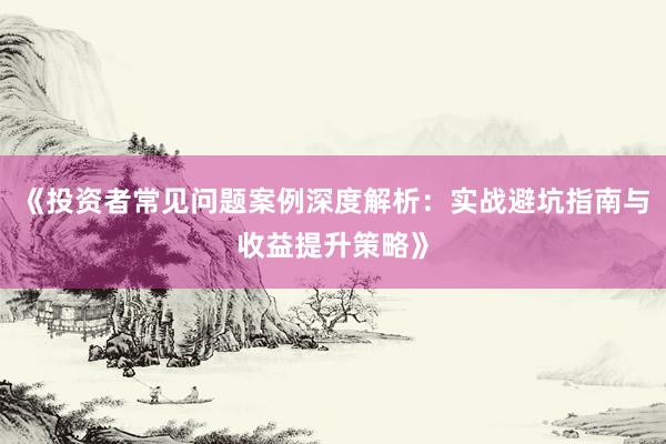 《投资者常见问题案例深度解析：实战避坑指南与收益提升策略》