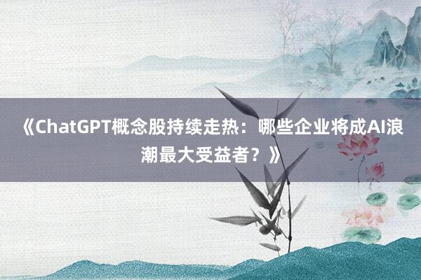 《ChatGPT概念股持续走热：哪些企业将成AI浪潮最大受益者？》