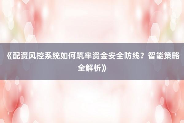 《配资风控系统如何筑牢资金安全防线？智能策略全解析》