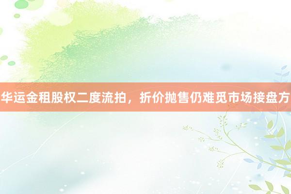 华运金租股权二度流拍，折价抛售仍难觅市场接盘方